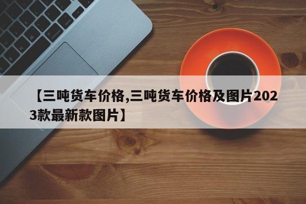 【三吨货车价格,三吨货车价格及图片2023款最新款图片】
