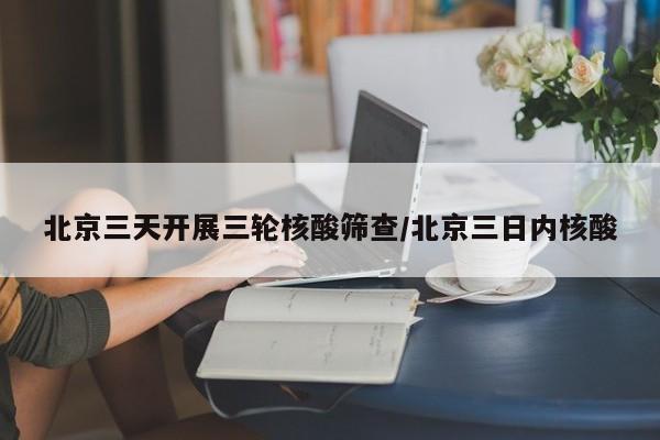 北京三天开展三轮核酸筛查/北京三日内核酸