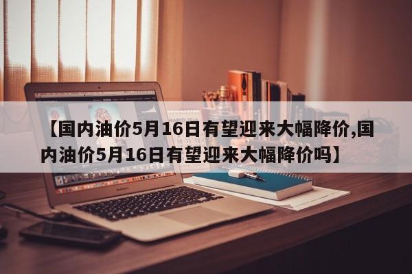 【国内油价5月16日有望迎来大幅降价,国内油价5月16日有望迎来大幅降价吗】
