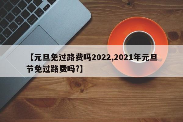 【元旦免过路费吗2022,2021年元旦节免过路费吗?】