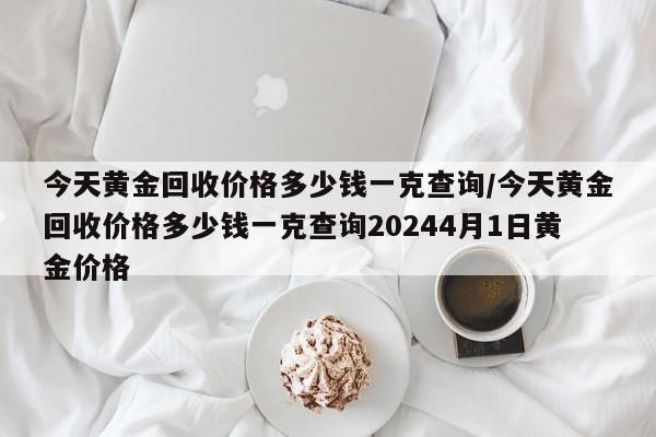 今天黄金回收价格多少钱一克查询/今天黄金回收价格多少钱一克查询20244月1日黄金价格