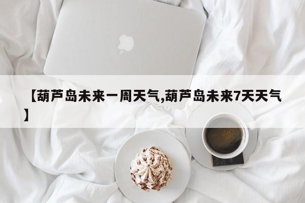【葫芦岛未来一周天气,葫芦岛未来7天天气】