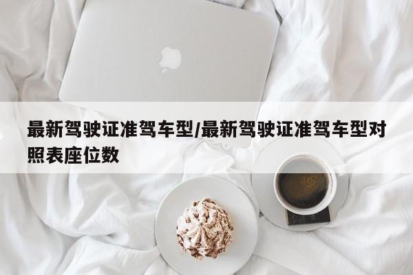 最新驾驶证准驾车型/最新驾驶证准驾车型对照表座位数