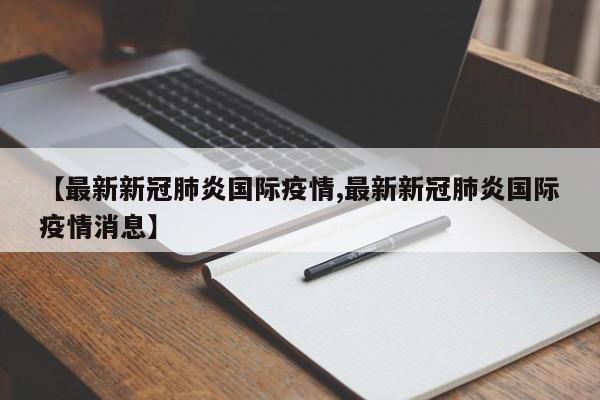 【最新新冠肺炎国际疫情,最新新冠肺炎国际疫情消息】