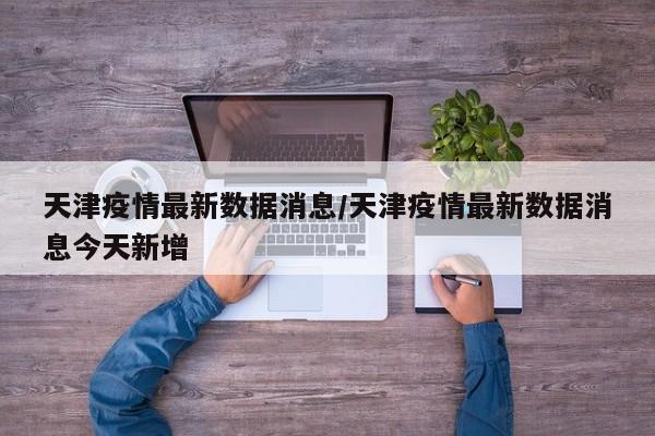 天津疫情最新数据消息/天津疫情最新数据消息今天新增
