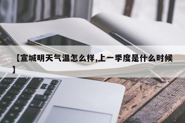 【宣城明天气温怎么样,上一季度是什么时候】