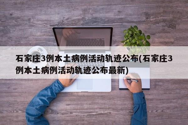 石家庄3例本土病例活动轨迹公布(石家庄3例本土病例活动轨迹公布最新)