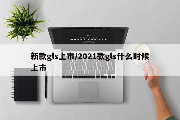 新款gls上市/2021款gls什么时候上市