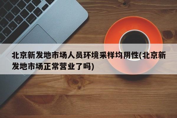 北京新发地市场人员环境采样均阴性(北京新发地市场正常营业了吗)