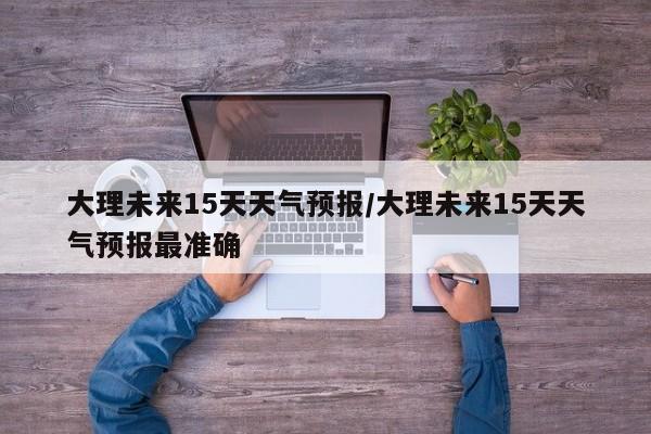 大理未来15天天气预报/大理未来15天天气预报最准确