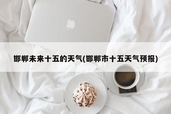 邯郸未来十五的天气(邯郸市十五天气预报)