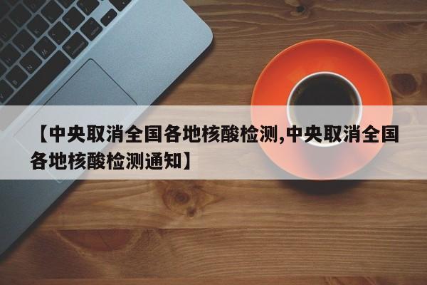 【中央取消全国各地核酸检测,中央取消全国各地核酸检测通知】