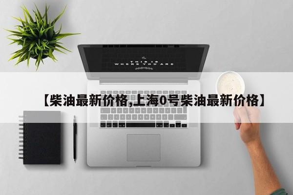 【柴油最新价格,上海0号柴油最新价格】