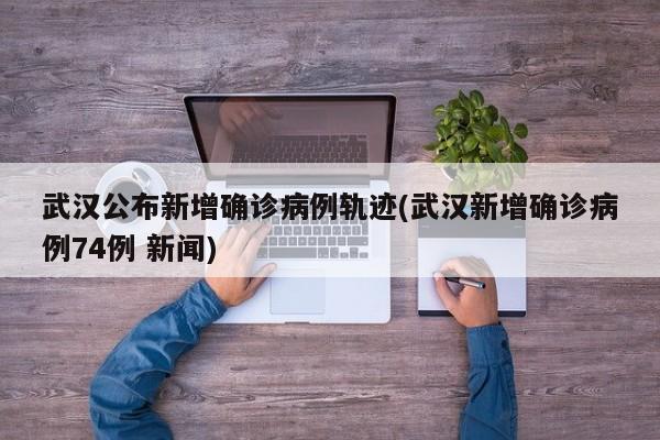 武汉公布新增确诊病例轨迹(武汉新增确诊病例74例 新闻)