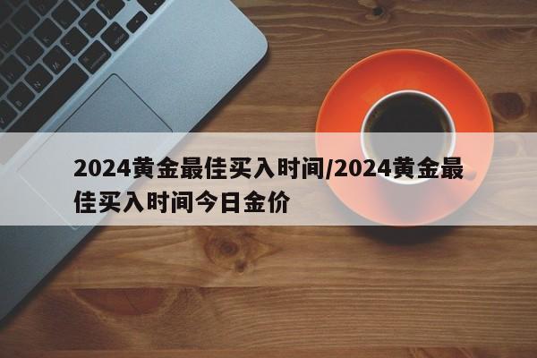 2024黄金最佳买入时间/2024黄金最佳买入时间今日金价