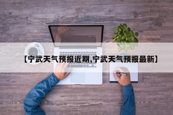 【宁武天气预报近期,宁武天气预报最新】