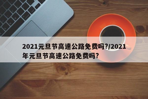 2021元旦节高速公路免费吗?/2021年元旦节高速公路免费吗?