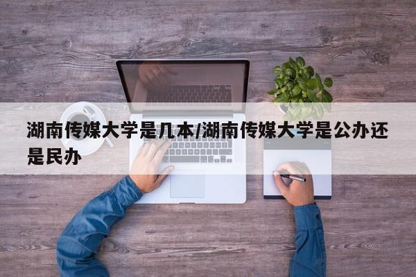 湖南传媒大学是几本/湖南传媒大学是公办还是民办