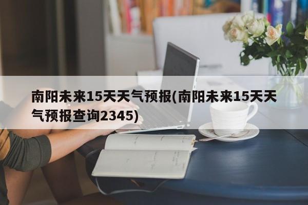 南阳未来15天天气预报(南阳未来15天天气预报查询2345)