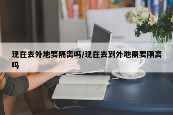 现在去外地要隔离吗/现在去到外地需要隔离吗