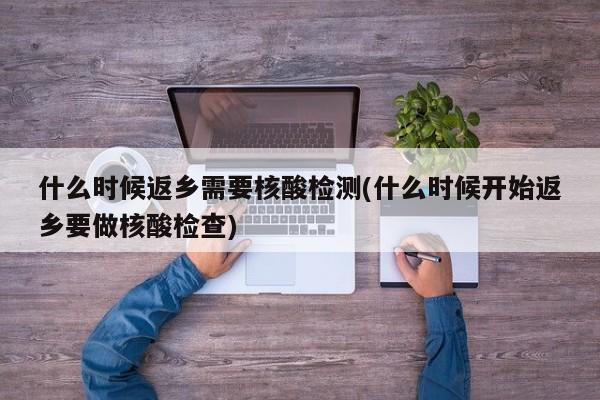 什么时候返乡需要核酸检测(什么时候开始返乡要做核酸检查)