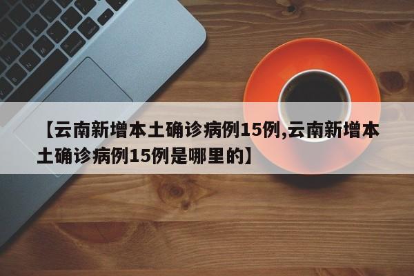 【云南新增本土确诊病例15例,云南新增本土确诊病例15例是哪里的】