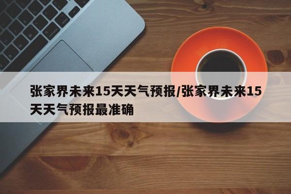 张家界未来15天天气预报/张家界未来15天天气预报最准确