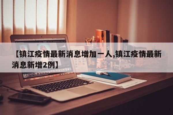 【镇江疫情最新消息增加一人,镇江疫情最新消息新增2例】