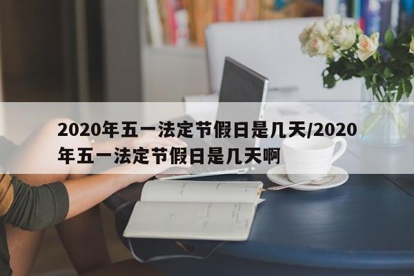 2020年五一法定节假日是几天/2020年五一法定节假日是几天啊