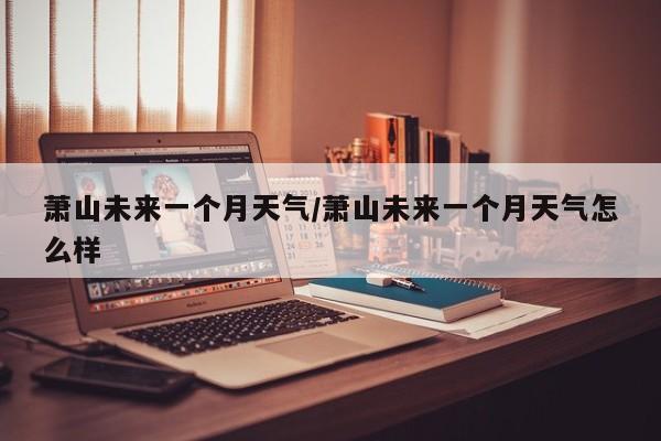 萧山未来一个月天气/萧山未来一个月天气怎么样