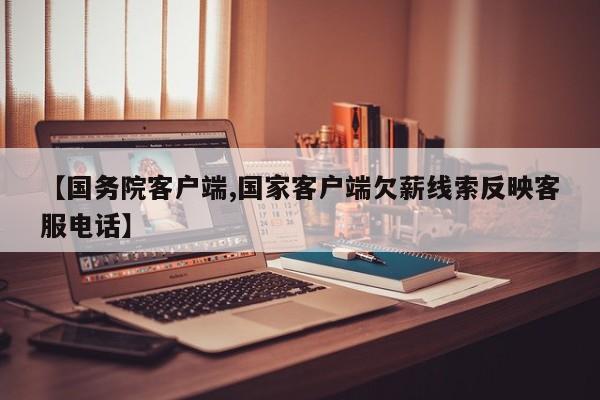 【国务院客户端,国家客户端欠薪线索反映客服电话】