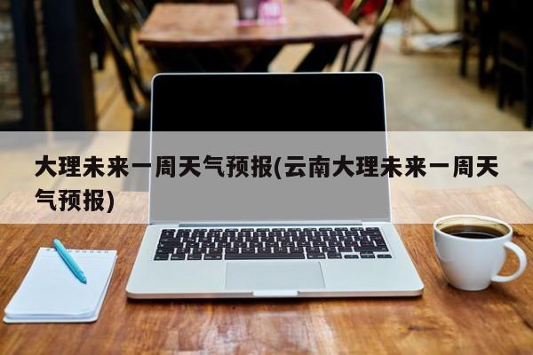 大理未来一周天气预报(云南大理未来一周天气预报)