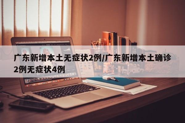 广东新增本土无症状2例/广东新增本土确诊2例无症状4例