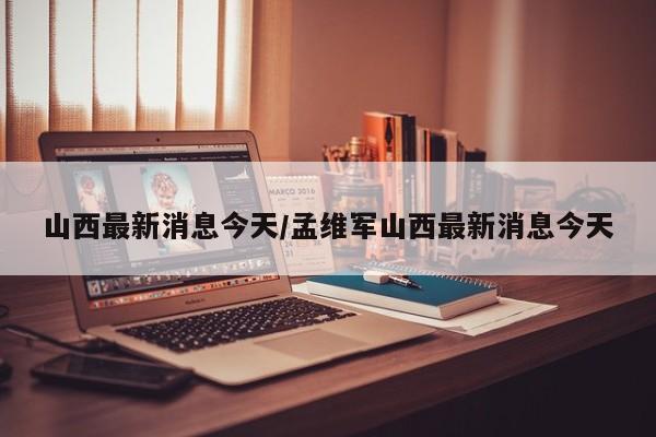 山西最新消息今天/孟维军山西最新消息今天