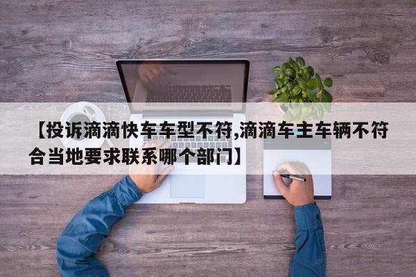 【投诉滴滴快车车型不符,滴滴车主车辆不符合当地要求联系哪个部门】