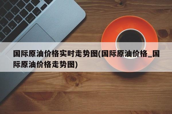国际原油价格实时走势图(国际原油价格_国际原油价格走势图)