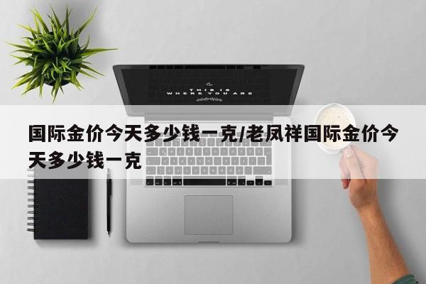 国际金价今天多少钱一克/老凤祥国际金价今天多少钱一克