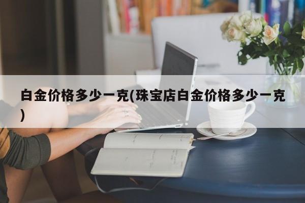 白金价格多少一克(珠宝店白金价格多少一克)