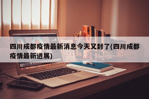 四川成都疫情最新消息今天又封了(四川成都疫情最新进展)