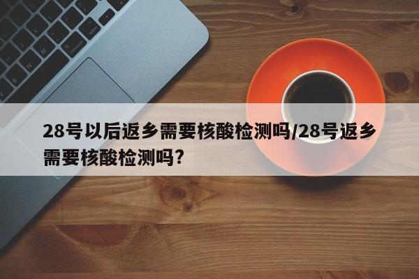 28号以后返乡需要核酸检测吗/28号返乡需要核酸检测吗?