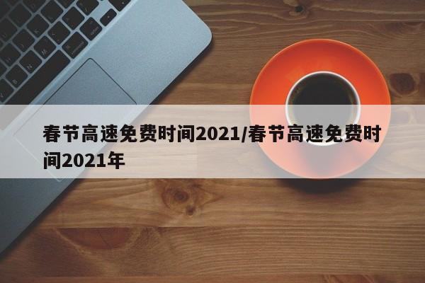 春节高速免费时间2021/春节高速免费时间2021年