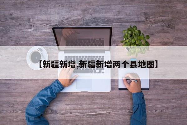 【新疆新增,新疆新增两个县地图】