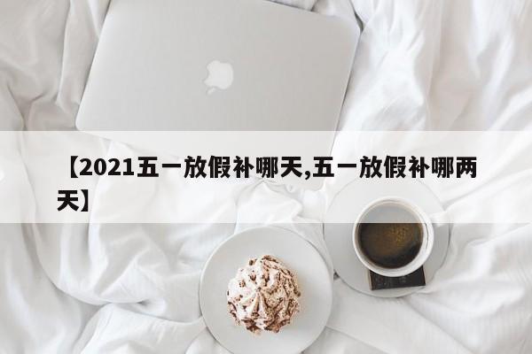 【2021五一放假补哪天,五一放假补哪两天】