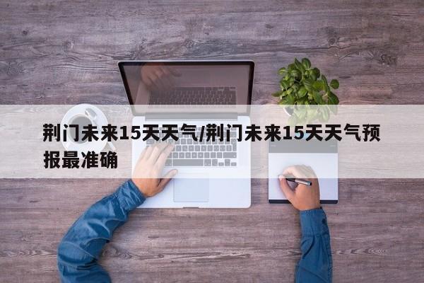荆门未来15天天气/荆门未来15天天气预报最准确
