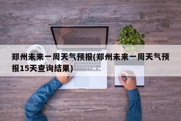 郑州未来一周天气预报(郑州未来一周天气预报15天查询结果)