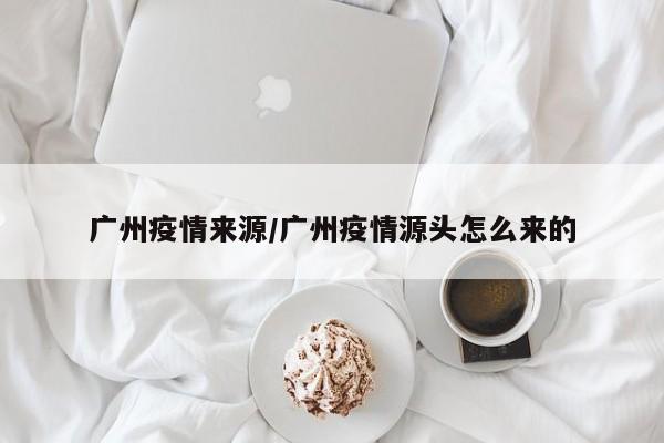 广州疫情来源/广州疫情源头怎么来的