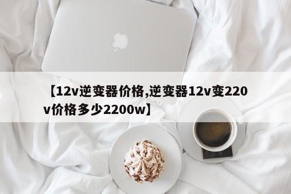 【12v逆变器价格,逆变器12v变220v价格多少2200w】
