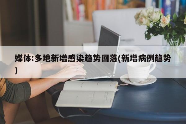 媒体:多地新增感染趋势回落(新增病例趋势)