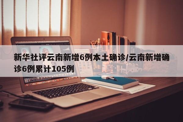 新华社评云南新增6例本土确诊/云南新增确诊6例累计105例