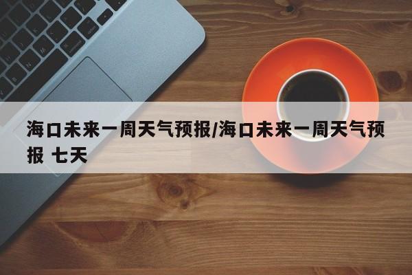 海口未来一周天气预报/海口未来一周天气预报 七天